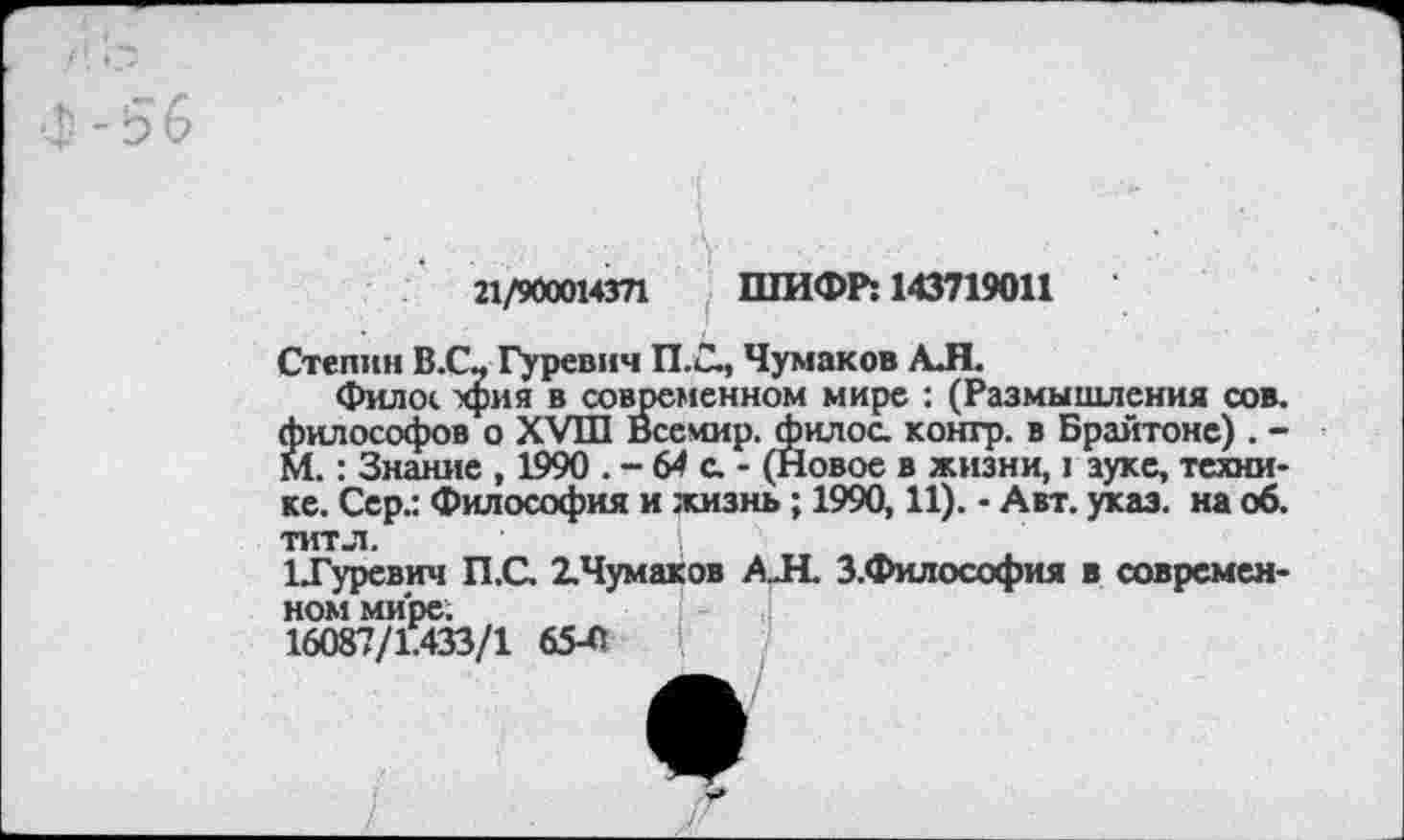 ﻿21/900014371 ШИФР: 143719011
Степин В.С? Гуревич П.С, Чумаков АЛ.
филос хрия в современном мире : (Размышления сов. философов о XVIII Всемир. филос. контр, в Брайтоне) . -М.: Знание , 1990 . - 64
т. . итиин; ,	. — 64 С. - (НОВОв В ЖИЗНИ, 1 ЗуКС, ТСХНИ-
ке. Сер.: Философия и жизнь ; 1990,11). - Авт. указ, на об. титл.
ЦГуревич П.С. 2.Чумаков А.Н. З.Философия в современном мире: 16087/1.433/1 65-0